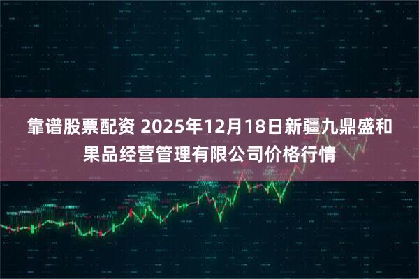 靠谱股票配资 2025年12月18日新疆九鼎盛和果品经营管理有限公司价格行情