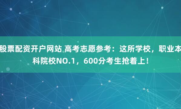 股票配资开户网站 高考志愿参考：这所学校，职业本科院校NO.1，600分考生抢着上！