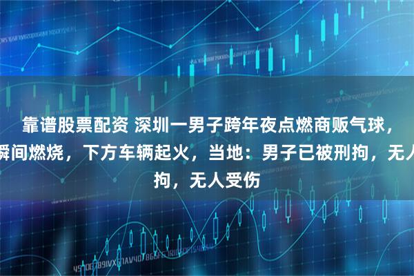 靠谱股票配资 深圳一男子跨年夜点燃商贩气球，气球瞬间燃烧，下方车辆起火，当地：男子已被刑拘，无人受伤