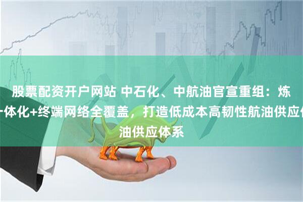 股票配资开户网站 中石化、中航油官宣重组：炼化一体化+终端网络全覆盖，打造低成本高韧性航油供应体系