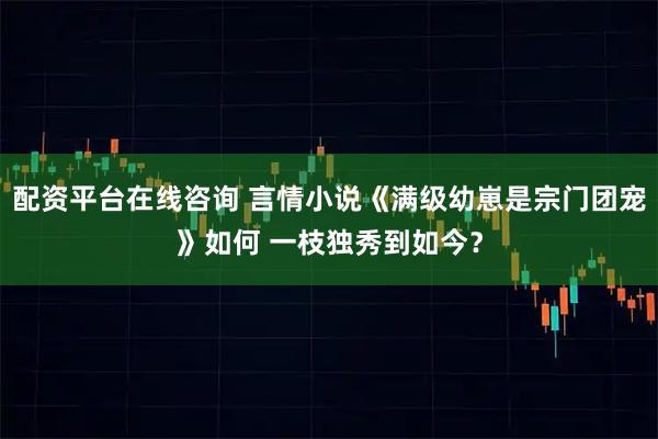配资平台在线咨询 言情小说《满级幼崽是宗门团宠》如何 一枝独秀到如今？