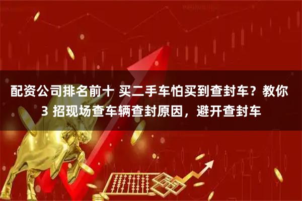 配资公司排名前十 买二手车怕买到查封车?教你 3 招现场查车辆查封原因,避开查封车