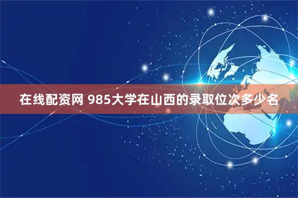 在线配资网 985大学在山西的录取位次多少名