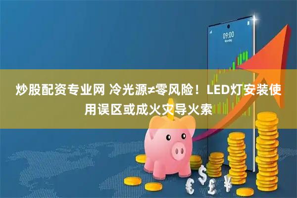 炒股配资专业网 冷光源≠零风险！LED灯安装使用误区或成火灾导火索