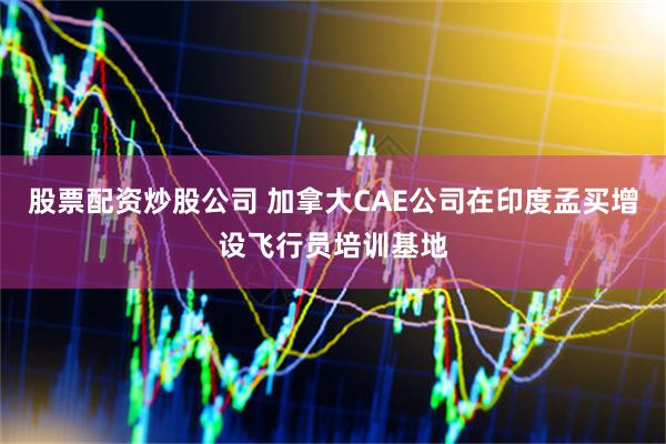 股票配资炒股公司 加拿大CAE公司在印度孟买增设飞行员培训基地