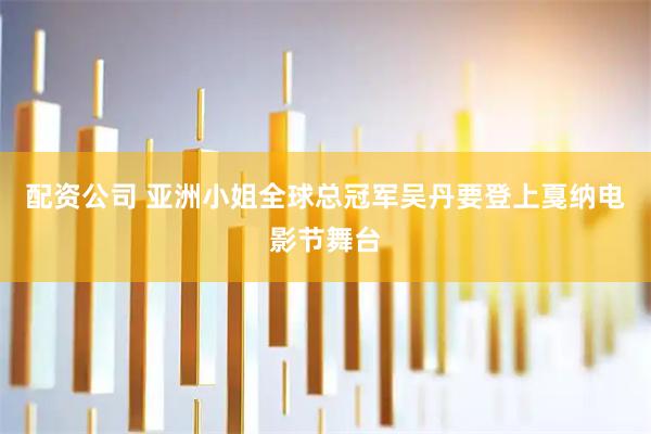 配资公司 亚洲小姐全球总冠军吴丹要登上戛纳电影节舞台